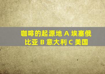 咖啡的起源地 A 埃塞俄比亚 B 意大利 C 美国